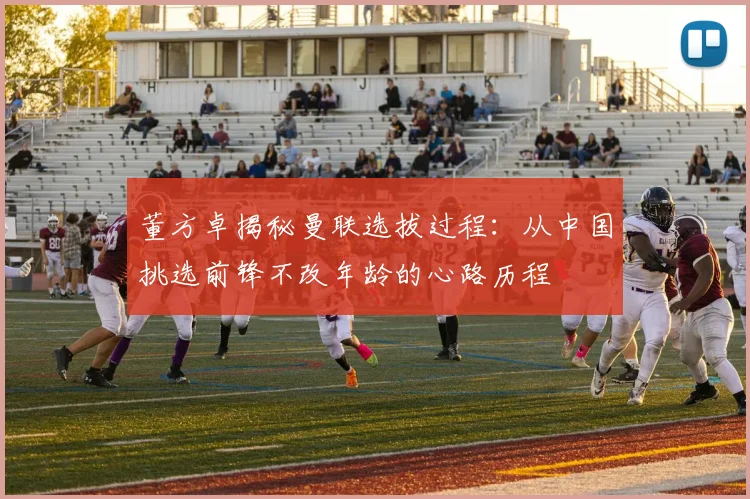 董方卓揭秘曼联选拔过程：从中国挑选前锋不改年龄的心路历程