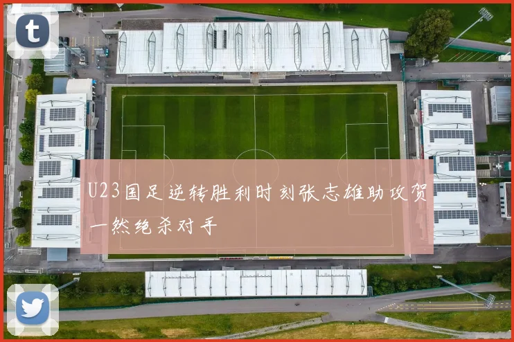 U23国足逆转胜利时刻张志雄助攻贺一然绝杀对手