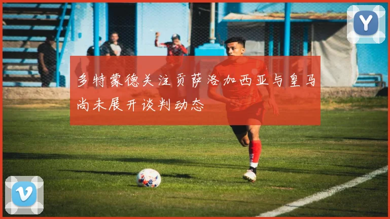 多特蒙德关注贡萨洛加西亚与皇马尚未展开谈判动态