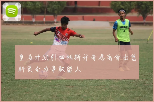 皇马计划引回帕斯并考虑高价出售科莫全力争取留人