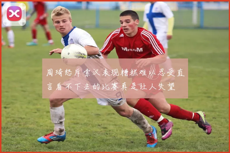 周琦怒斥索汉表现糟糕难以忍受直言看不下去的比赛真是让人失望