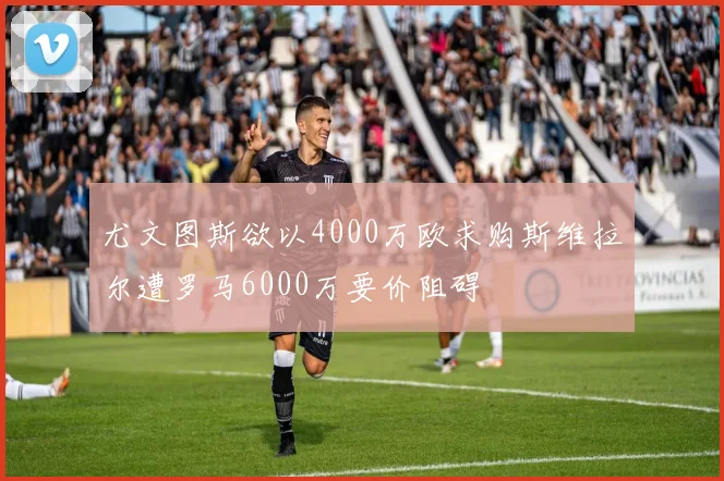 尤文图斯欲以4000万欧求购斯维拉尔遭罗马6000万要价阻碍