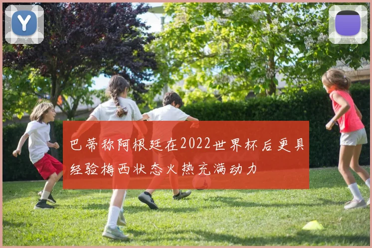 巴蒂称阿根廷在2022世界杯后更具经验梅西状态火热充满动力