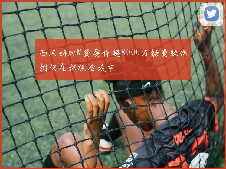西汉姆对M费要价超8000万镑曼联热刺仍在积极洽谈中
