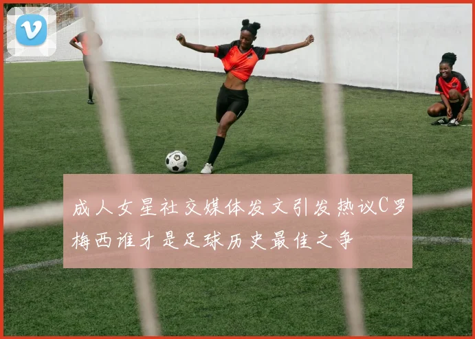 成人女星社交媒体发文引发热议C罗梅西谁才是足球历史最佳之争