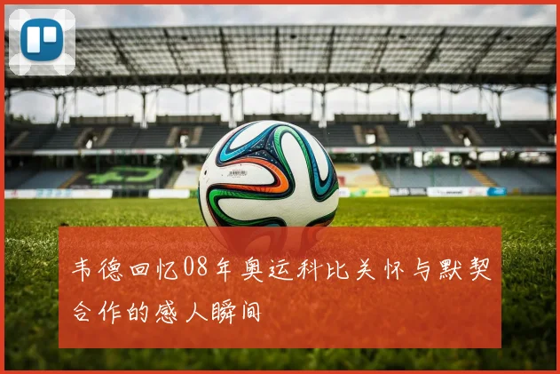 韦德回忆08年奥运科比关怀与默契合作的感人瞬间