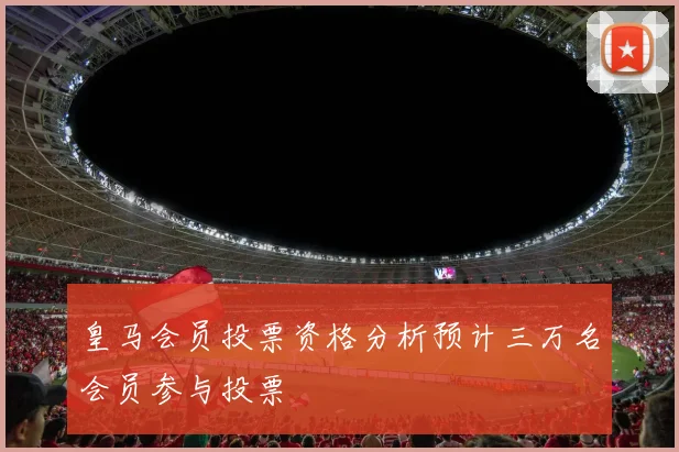 皇马会员投票资格分析预计三万名会员参与投票