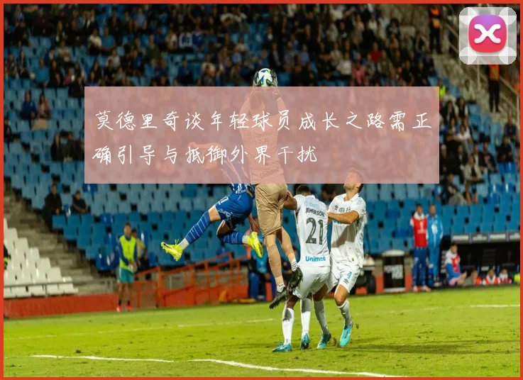 莫德里奇谈年轻球员成长之路需正确引导与抵御外界干扰