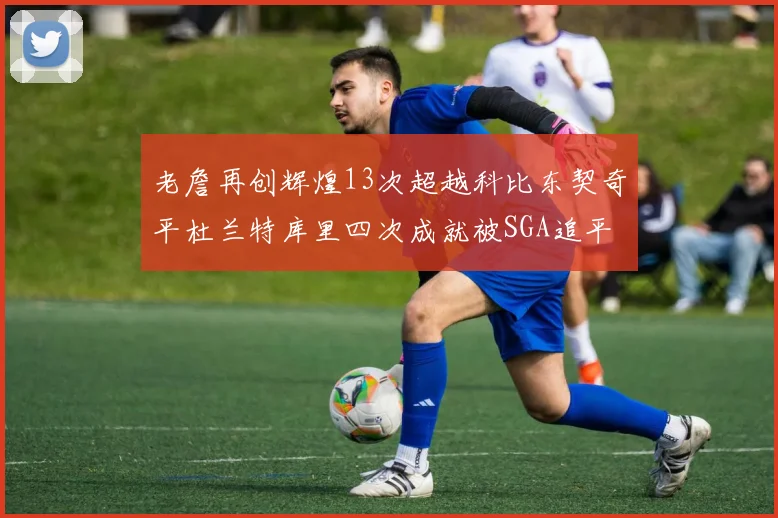 老詹再创辉煌13次超越科比东契奇平杜兰特库里四次成就被SGA追平