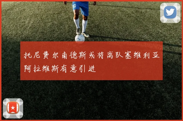 托尼费尔南德斯或将离队塞维利亚阿拉维斯有意引进