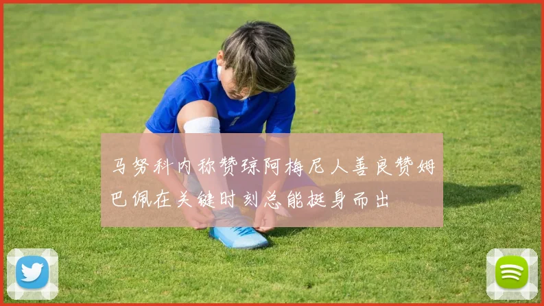 马努科内称赞琼阿梅尼人善良赞姆巴佩在关键时刻总能挺身而出