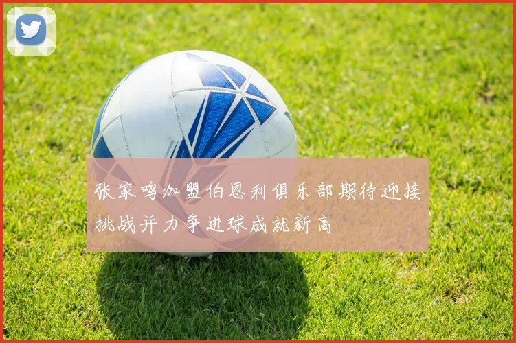 张家鸣加盟伯恩利俱乐部期待迎接挑战并力争进球成就新高