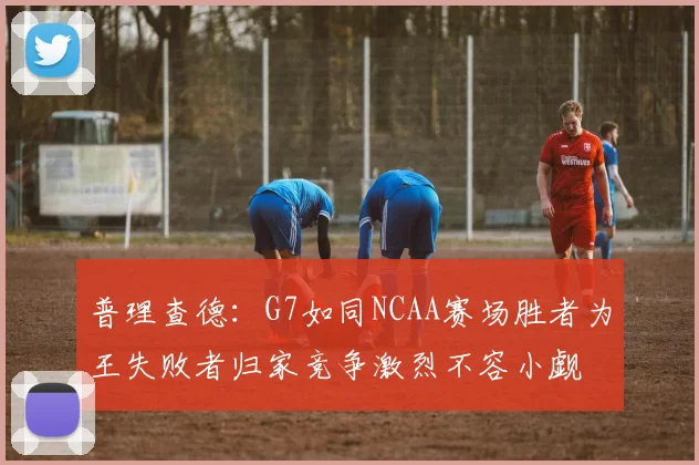 普理查德：G7如同NCAA赛场胜者为王失败者归家竞争激烈不容小觑
