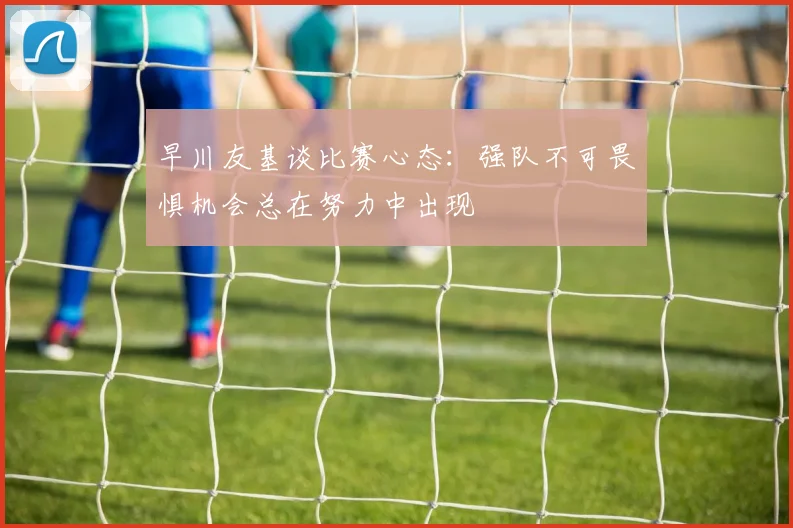 早川友基谈比赛心态：强队不可畏惧机会总在努力中出现