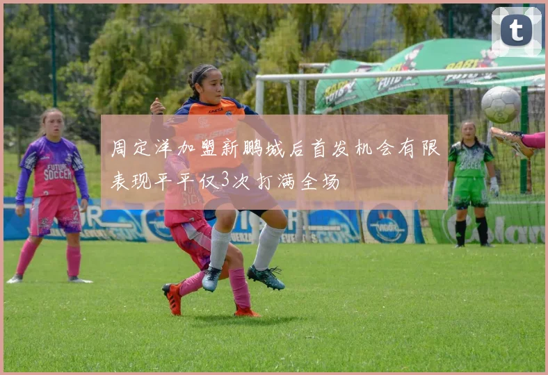 周定洋加盟新鹏城后首发机会有限表现平平仅3次打满全场