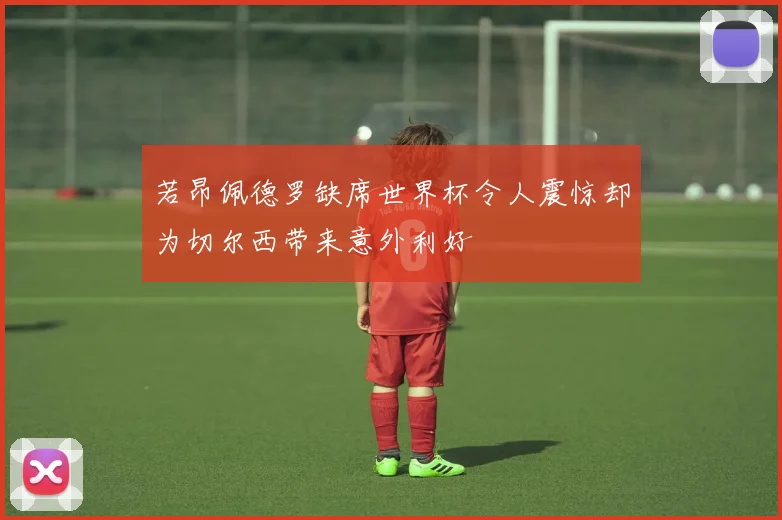若昂佩德罗缺席世界杯令人震惊却为切尔西带来意外利好