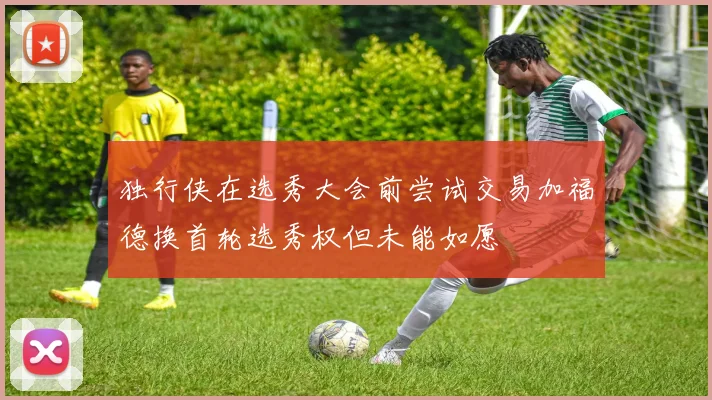 独行侠在选秀大会前尝试交易加福德换首轮选秀权但未能如愿
