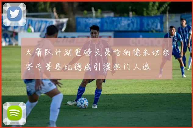 火箭队计划重磅交易伦纳德米切尔字母哥恩比德成引援热门人选