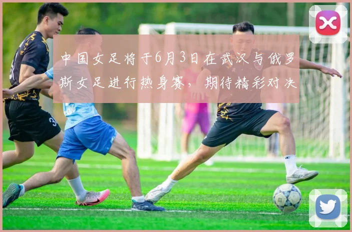 中国女足将于6月3日在武汉与俄罗斯女足进行热身赛，期待精彩对决