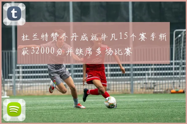 杜兰特赞乔丹成就非凡15个赛季斩获32000分并缺席多场比赛