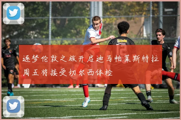 逐梦伦敦之旅开启迪马帕莱斯特拉周五将接受切尔西体检
